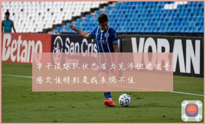 华子谈球队状态活力充沛但进攻手感欠佳特别是我表现不佳