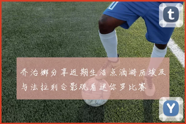 乔治娜分享近期生活点滴游历埃及与法拉利合影观看迷你罗比赛