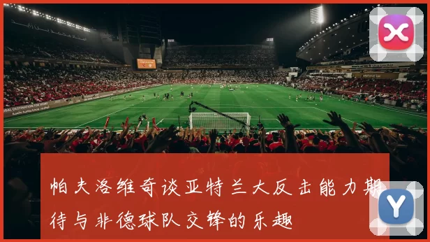 帕夫洛维奇谈亚特兰大反击能力期待与非德球队交锋的乐趣