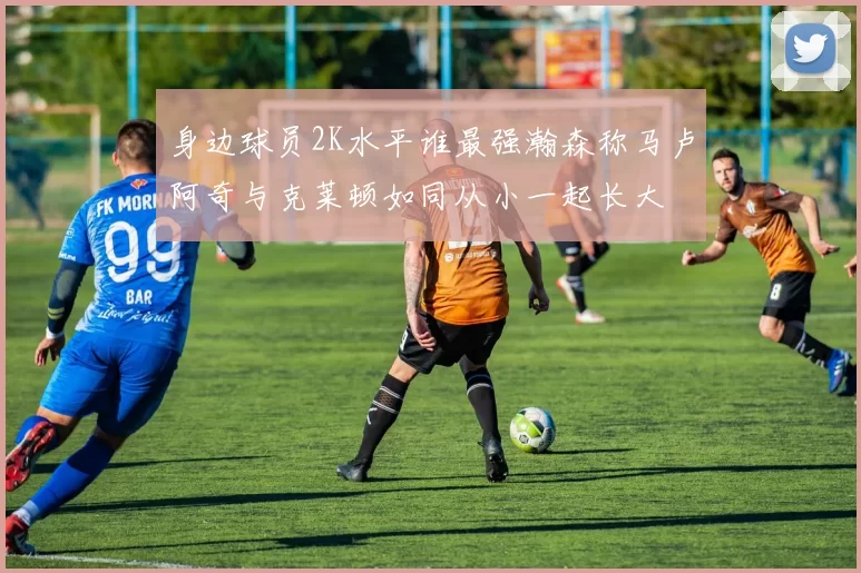 身边球员2K水平谁最强瀚森称马卢阿奇与克莱顿如同从小一起长大