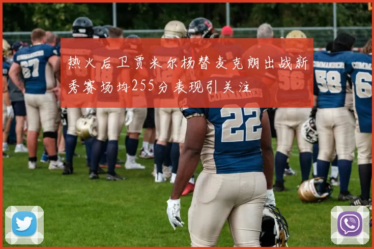 热火后卫贾米尔杨替麦克朗出战新秀赛场均255分表现引关注
