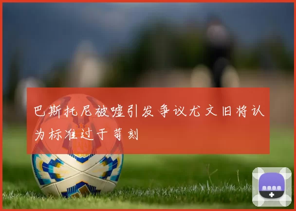 巴斯托尼被嘘引发争议尤文旧将认为标准过于苛刻