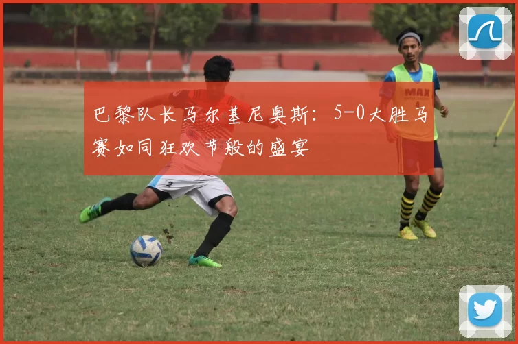 巴黎队长马尔基尼奥斯：5-0大胜马赛如同狂欢节般的盛宴