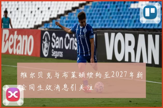 维尔贝克与布莱顿续约至2027年新合同生效消息引关注