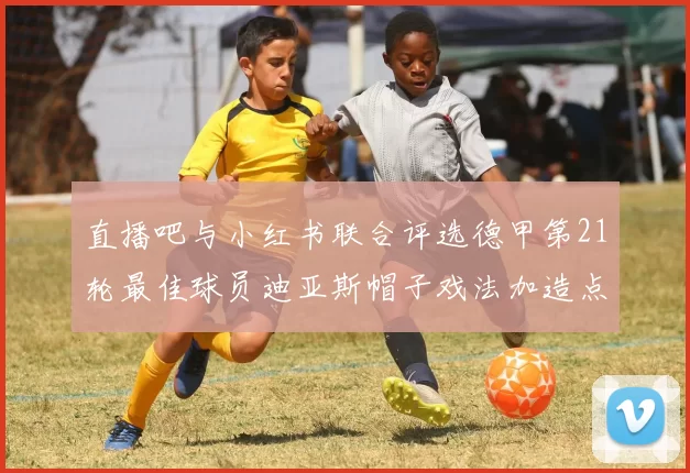 直播吧与小红书联合评选德甲第21轮最佳球员迪亚斯帽子戏法加造点独造五球