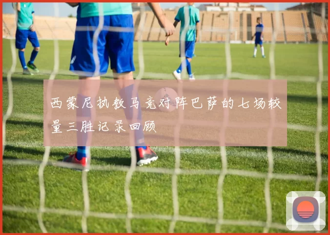 西蒙尼执教马竞对阵巴萨的七场较量三胜记录回顾