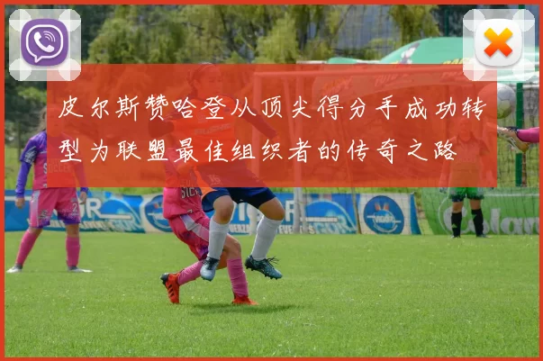 皮尔斯赞哈登从顶尖得分手成功转型为联盟最佳组织者的传奇之路