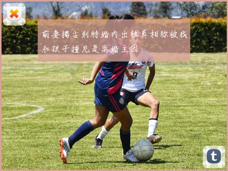 前妻揭古利特婚内出轨真相称被我和孩子撞见是离婚主因