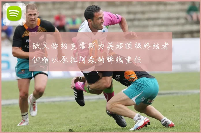 欧文称约克雷斯为英超顶级终结者但难以承担阿森纳锋线重任