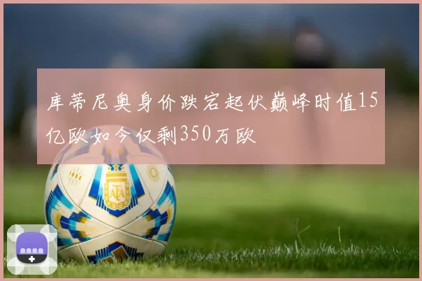 库蒂尼奥身价跌宕起伏巅峰时值15亿欧如今仅剩350万欧