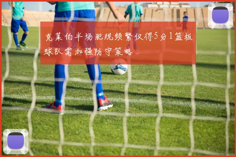 克莱伯半场犯规频繁仅得5分1篮板球队需加强防守策略