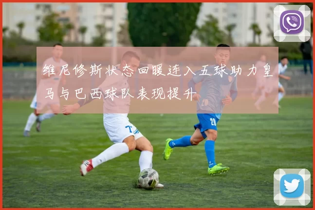 维尼修斯状态回暖连入五球助力皇马与巴西球队表现提升