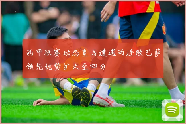 西甲联赛动态皇马遭遇两连败巴萨领先优势扩大至四分