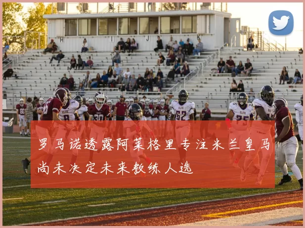 罗马诺透露阿莱格里专注米兰皇马尚未决定未来教练人选