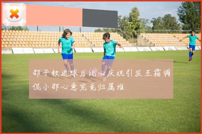邵子钦进球后比心庆祝引发王霜调侃小邵心意究竟归属谁